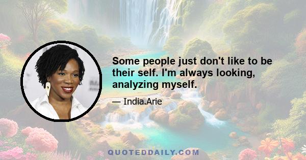 Some people just don't like to be their self. I'm always looking, analyzing myself.