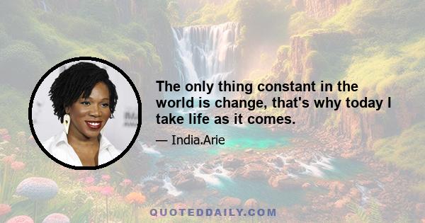 The only thing constant in the world is change, that's why today I take life as it comes.