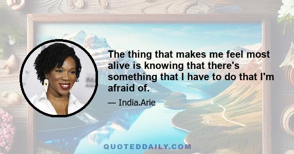 The thing that makes me feel most alive is knowing that there's something that I have to do that I'm afraid of.