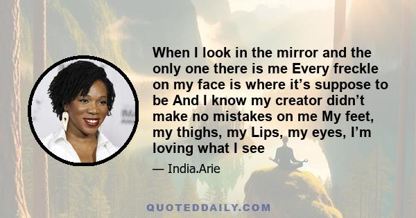 When I look in the mirror and the only one there is me Every freckle on my face is where it’s suppose to be And I know my creator didn’t make no mistakes on me My feet, my thighs, my Lips, my eyes, I’m loving what I see