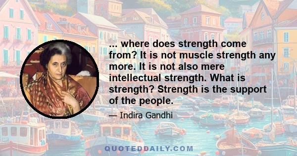 ... where does strength come from? It is not muscle strength any more. It is not also mere intellectual strength. What is strength? Strength is the support of the people.