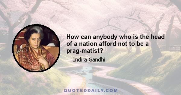 How can anybody who is the head of a nation afford not to be a prag-matist?