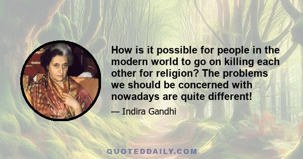 How is it possible for people in the modern world to go on killing each other for religion? The problems we should be concerned with nowadays are quite different!