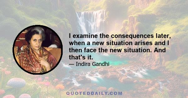 I examine the consequences later, when a new situation arises and I then face the new situation. And that's it.