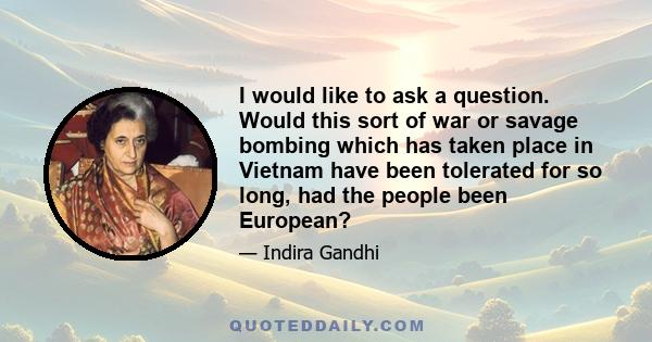 I would like to ask a question. Would this sort of war or savage bombing which has taken place in Vietnam have been tolerated for so long, had the people been European?