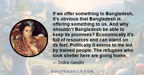 If we offer something to Bangladesh, it's obvious that Bangladesh is offering something to us. And why shouldn't Bangladesh be able to keep its promises? Economically it's full of resources and can stand on its feet.