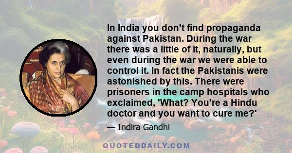 In India you don't find propaganda against Pakistan. During the war there was a little of it, naturally, but even during the war we were able to control it. In fact the Pakistanis were astonished by this. There were