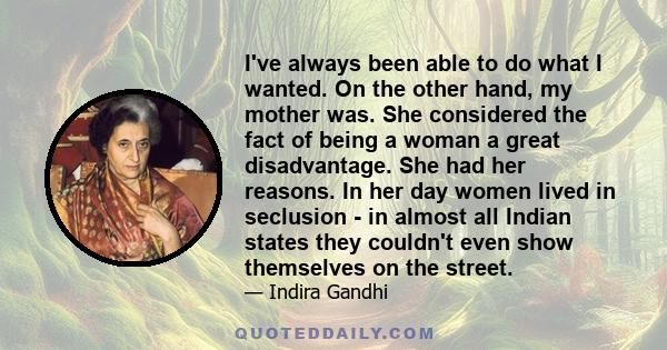 I've always been able to do what I wanted. On the other hand, my mother was. She considered the fact of being a woman a great disadvantage. She had her reasons. In her day women lived in seclusion - in almost all Indian 