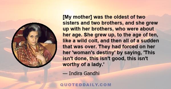 [My mother] was the oldest of two sisters and two brothers, and she grew up with her brothers, who were about her age. She grew up, to the age of ten, like a wild colt, and then all of a sudden that was over. They had