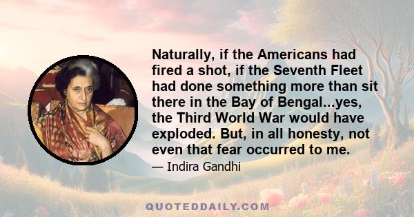 Naturally, if the Americans had fired a shot, if the Seventh Fleet had done something more than sit there in the Bay of Bengal...yes, the Third World War would have exploded. But, in all honesty, not even that fear