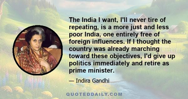 The India I want, I'll never tire of repeating, is a more just and less poor India, one entirely free of foreign influences. If I thought the country was already marching toward these objectives, I'd give up politics