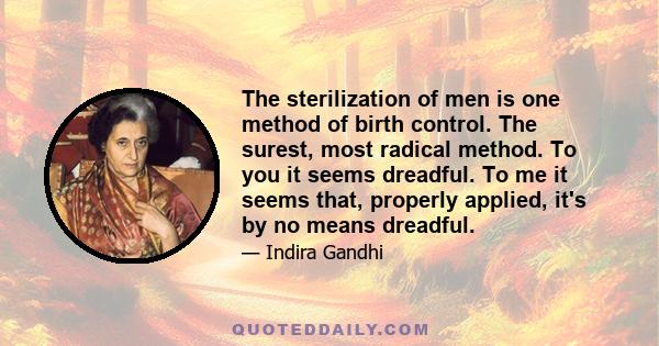 The sterilization of men is one method of birth control. The surest, most radical method. To you it seems dreadful. To me it seems that, properly applied, it's by no means dreadful.