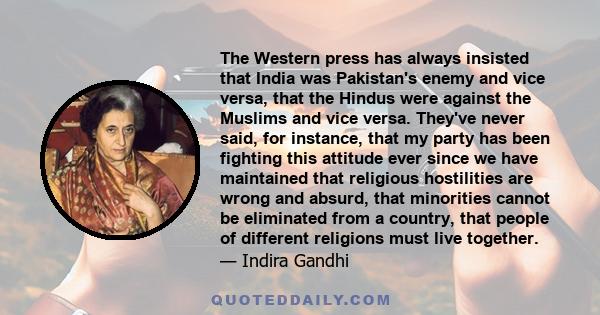 The Western press has always insisted that India was Pakistan's enemy and vice versa, that the Hindus were against the Muslims and vice versa. They've never said, for instance, that my party has been fighting this