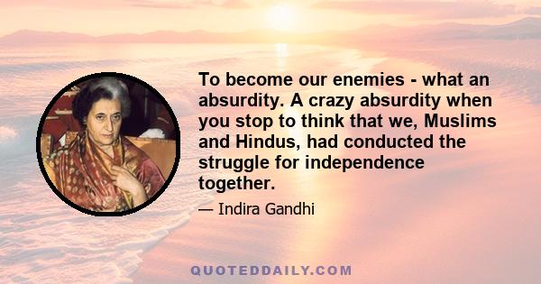 To become our enemies - what an absurdity. A crazy absurdity when you stop to think that we, Muslims and Hindus, had conducted the struggle for independence together.