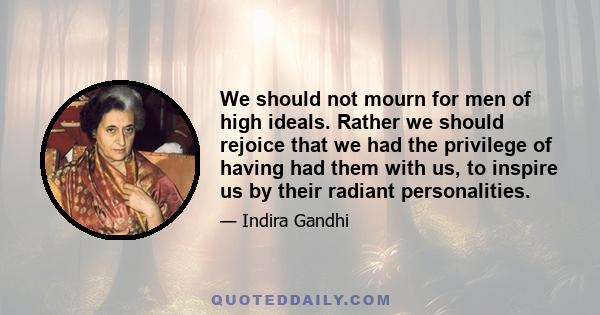 We should not mourn for men of high ideals. Rather we should rejoice that we had the privilege of having had them with us, to inspire us by their radiant personalities.