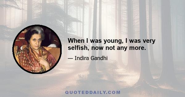 When I was young, I was very selfish, now not any more.