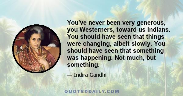 You've never been very generous, you Westerners, toward us Indians. You should have seen that things were changing, albeit slowly. You should have seen that something was happening. Not much, but something.