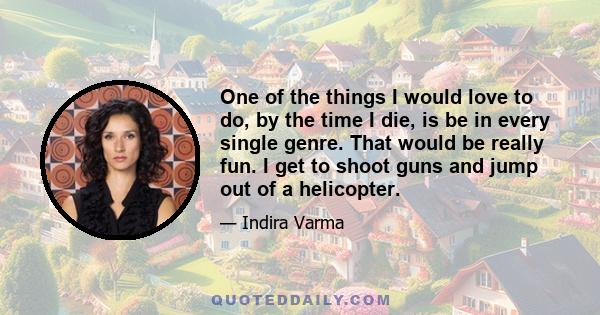 One of the things I would love to do, by the time I die, is be in every single genre. That would be really fun. I get to shoot guns and jump out of a helicopter.