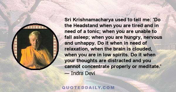 Sri Krishnamacharya used to tell me: 'Do the Headstand when you are tired and in need of a tonic; when you are unable to fall asleep; when you are hungry, nervous and unhappy. Do it when in need of relaxation, when the