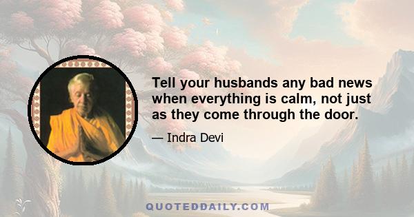 Tell your husbands any bad news when everything is calm, not just as they come through the door.