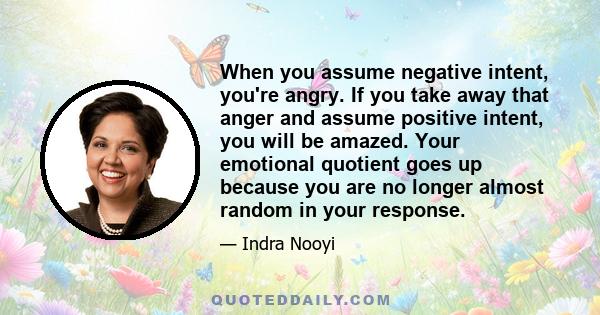 When you assume negative intent, you're angry. If you take away that anger and assume positive intent, you will be amazed. Your emotional quotient goes up because you are no longer almost random in your response.