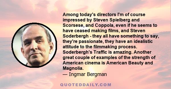 Among today's directors I'm of course impressed by Steven Spielberg and Scorsese, and Coppola, even if he seems to have ceased making films, and Steven Soderbergh - they all have something to say, they're passionate,