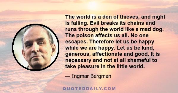 The world is a den of thieves, and night is falling. Evil breaks its chains and runs through the world like a mad dog. The poison affects us all. No one escapes. Therefore let us be happy while we are happy. Let us be