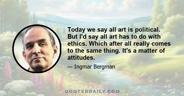 Today we say all art is political. But I'd say all art has to do with ethics. Which after all really comes to the same thing. It's a matter of attitudes.