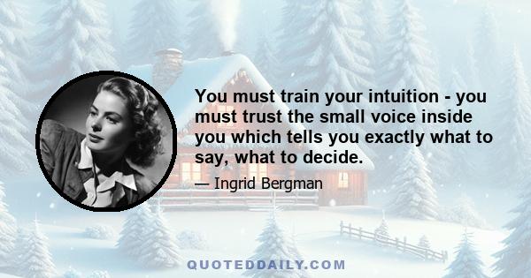 You must train your intuition - you must trust the small voice inside you which tells you exactly what to say, what to decide.