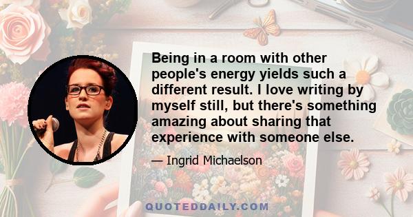 Being in a room with other people's energy yields such a different result. I love writing by myself still, but there's something amazing about sharing that experience with someone else.