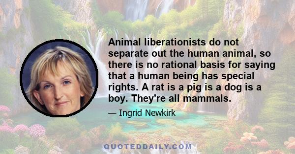 Animal liberationists do not separate out the human animal, so there is no rational basis for saying that a human being has special rights. A rat is a pig is a dog is a boy. They're all mammals.