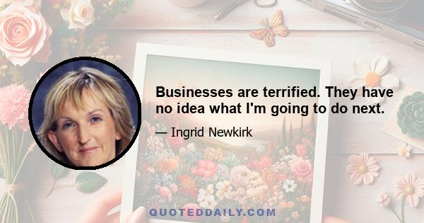 Businesses are terrified. They have no idea what I'm going to do next.
