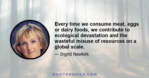 Every time we consume meat, eggs or dairy foods, we contribute to ecological devastation and the wasteful misuse of resources on a global scale.