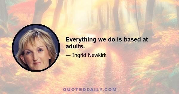 Everything we do is based at adults.