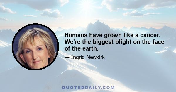 Humans have grown like a cancer. We're the biggest blight on the face of the earth.