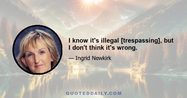 I know it's illegal [trespassing], but I don't think it's wrong.