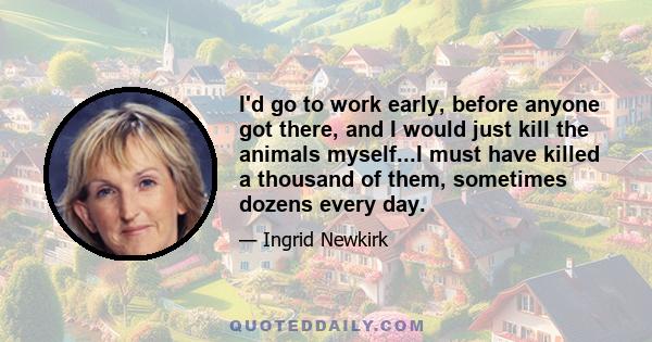 I'd go to work early, before anyone got there, and I would just kill the animals myself...I must have killed a thousand of them, sometimes dozens every day.
