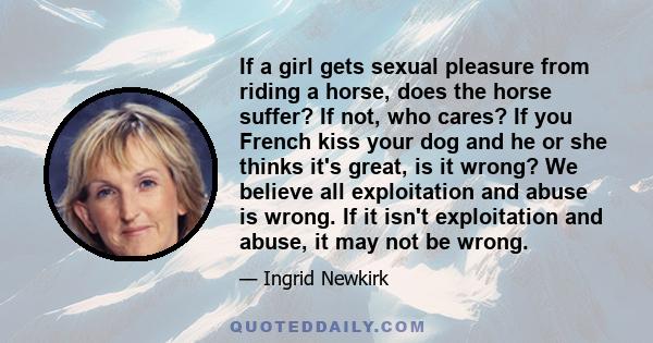 If a girl gets sexual pleasure from riding a horse, does the horse suffer? If not, who cares? If you French kiss your dog and he or she thinks it's great, is it wrong? We believe all exploitation and abuse is wrong. If