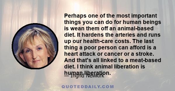 Perhaps one of the most important things you can do for human beings is wean them off an animal-based diet. It hardens the arteries and runs up our health-care costs. The last thing a poor person can afford is a heart