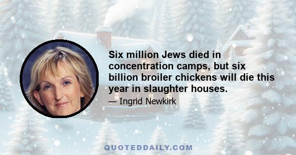 Six million Jews died in concentration camps, but six billion broiler chickens will die this year in slaughter houses.