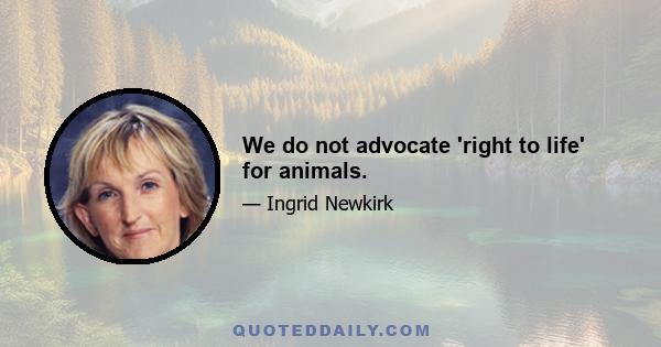 We do not advocate 'right to life' for animals.