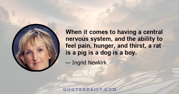 When it comes to having a central nervous system, and the ability to feel pain, hunger, and thirst, a rat is a pig is a dog is a boy.