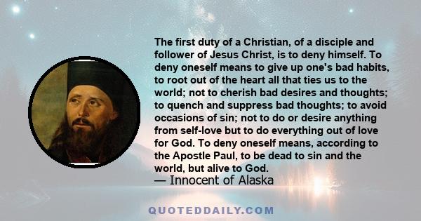 The first duty of a Christian, of a disciple and follower of Jesus Christ, is to deny himself. To deny oneself means to give up one's bad habits, to root out of the heart all that ties us to the world; not to cherish