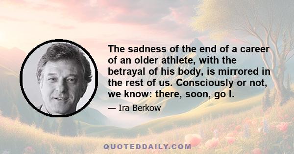 The sadness of the end of a career of an older athlete, with the betrayal of his body, is mirrored in the rest of us. Consciously or not, we know: there, soon, go I.