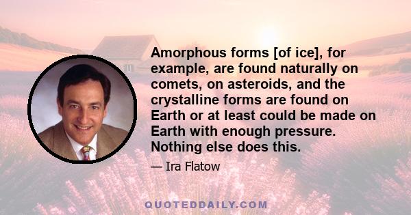 Amorphous forms [of ice], for example, are found naturally on comets, on asteroids, and the crystalline forms are found on Earth or at least could be made on Earth with enough pressure. Nothing else does this.