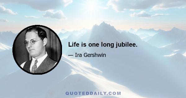 Life is one long jubilee.