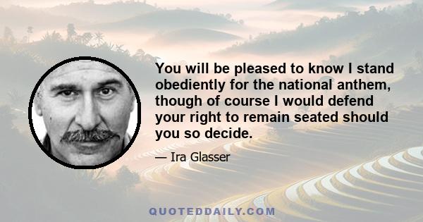 You will be pleased to know I stand obediently for the national anthem, though of course I would defend your right to remain seated should you so decide.