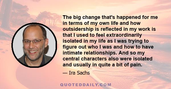 The big change that's happened for me in terms of my own life and how outsidership is reflected in my work is that I used to feel extraordinarily isolated in my life as I was trying to figure out who I was and how to