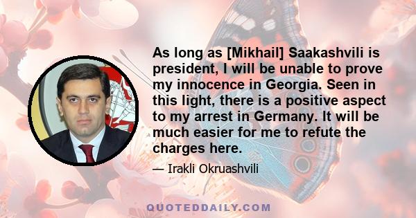 As long as [Mikhail] Saakashvili is president, I will be unable to prove my innocence in Georgia. Seen in this light, there is a positive aspect to my arrest in Germany. It will be much easier for me to refute the