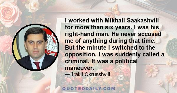 I worked with Mikhail Saakashvili for more than six years. I was his right-hand man. He never accused me of anything during that time. But the minute I switched to the opposition, I was suddenly called a criminal. It